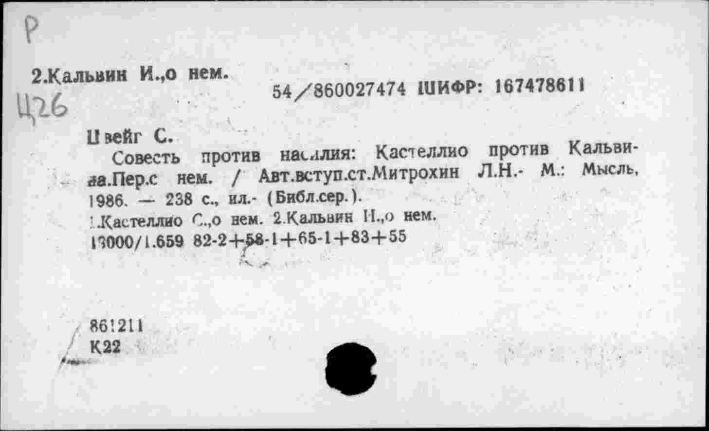 ﻿р
2.Кальвин И.,о нем.
54/860027474 ШИФР: 167478611
1! вейг С.	„
Совесть против насилия: Кас^еллио против Кальви-иа.Перх нем. / Авт.вступхт.Митрохин Л.Н.- М.: Мысль, 1986. — 238 с., ил.- (Библ.сер.).
’Кастеллио С.,о ием. 2.Кальвин II.,о нем.
19000/1.659 82-2+^8-1+65-1+83+55
861211
К22